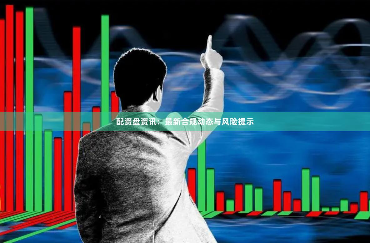 配资盘资讯：最新合规动态与风险提示