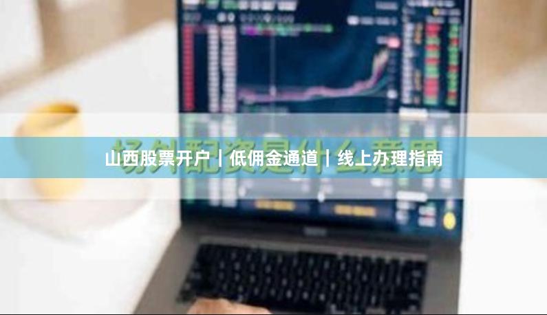 山西股票开户｜低佣金通道｜线上办理指南