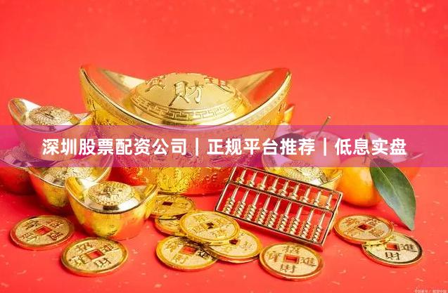 深圳股票配资公司｜正规平台推荐｜低息实盘
