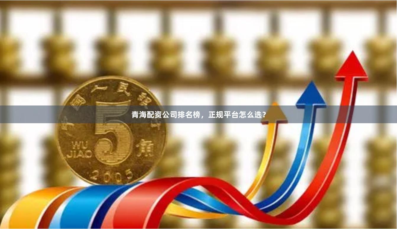 青海配资公司排名榜，正规平台怎么选？