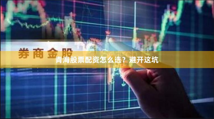 青海股票配资怎么选？避开这坑